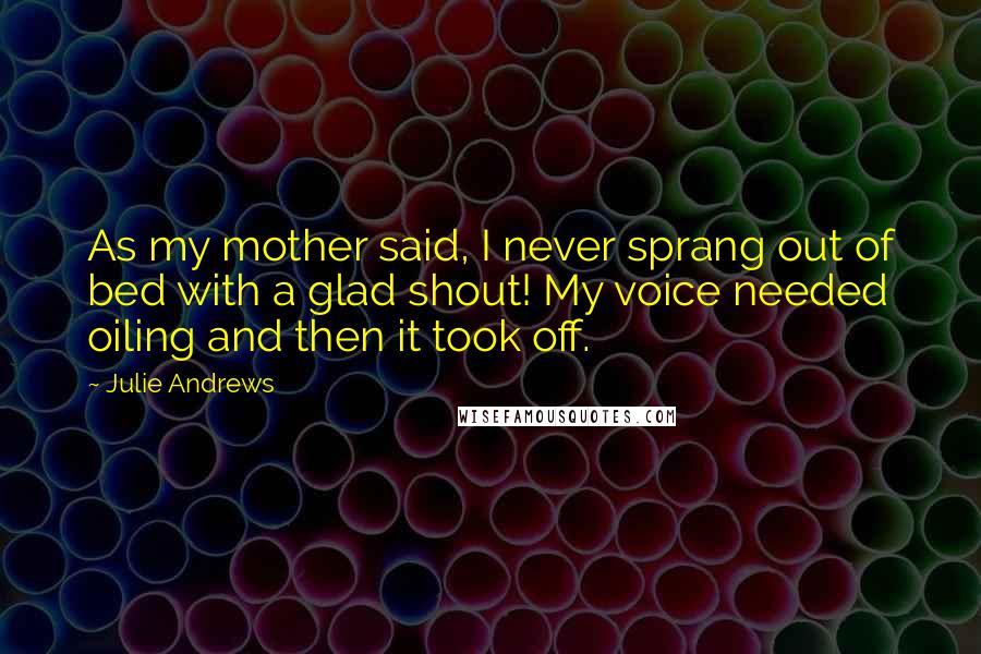 Julie Andrews Quotes: As my mother said, I never sprang out of bed with a glad shout! My voice needed oiling and then it took off.