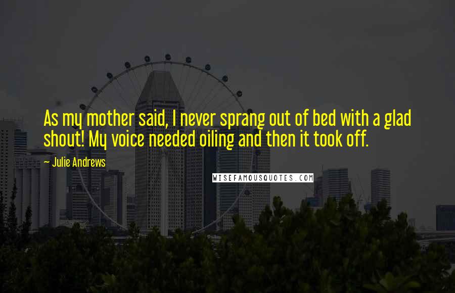 Julie Andrews Quotes: As my mother said, I never sprang out of bed with a glad shout! My voice needed oiling and then it took off.
