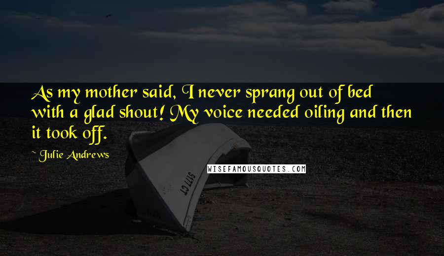 Julie Andrews Quotes: As my mother said, I never sprang out of bed with a glad shout! My voice needed oiling and then it took off.
