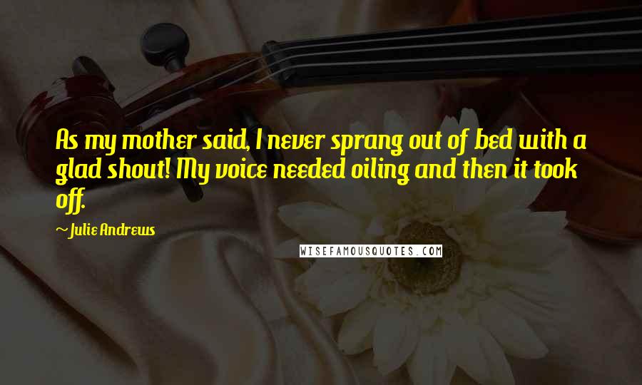 Julie Andrews Quotes: As my mother said, I never sprang out of bed with a glad shout! My voice needed oiling and then it took off.