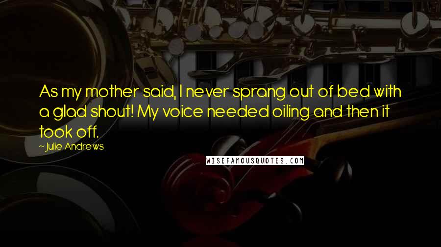 Julie Andrews Quotes: As my mother said, I never sprang out of bed with a glad shout! My voice needed oiling and then it took off.