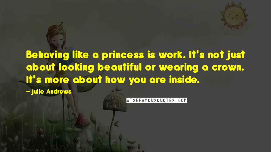 Julie Andrews Quotes: Behaving like a princess is work. It's not just about looking beautiful or wearing a crown. It's more about how you are inside.