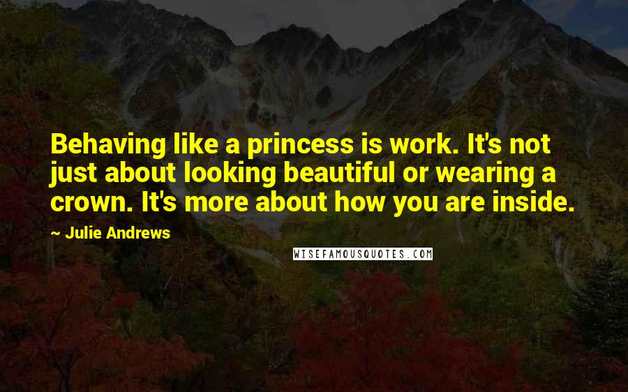 Julie Andrews Quotes: Behaving like a princess is work. It's not just about looking beautiful or wearing a crown. It's more about how you are inside.