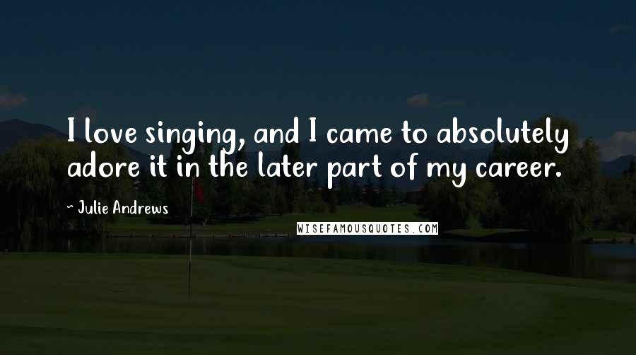 Julie Andrews Quotes: I love singing, and I came to absolutely adore it in the later part of my career.