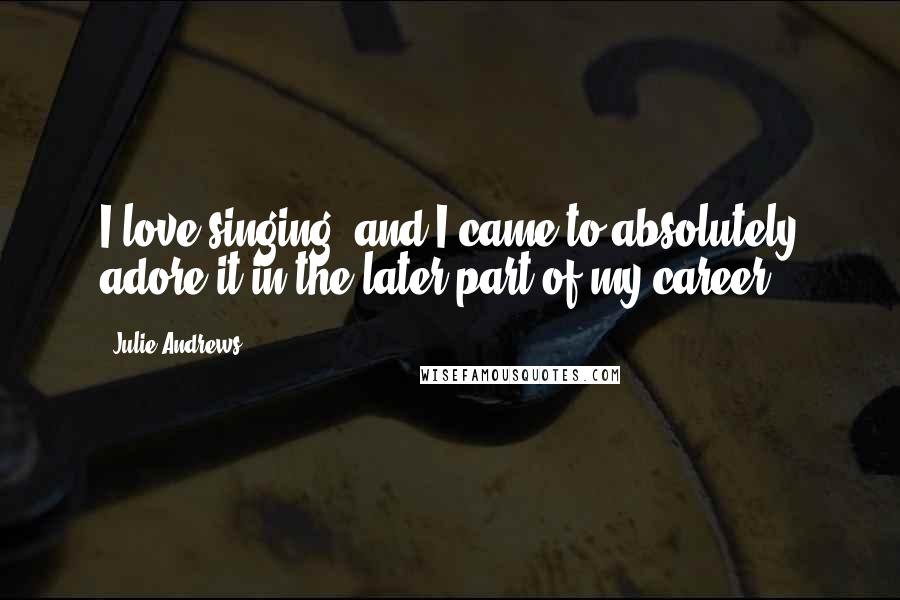 Julie Andrews Quotes: I love singing, and I came to absolutely adore it in the later part of my career.