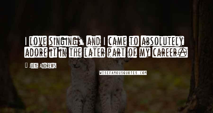 Julie Andrews Quotes: I love singing, and I came to absolutely adore it in the later part of my career.