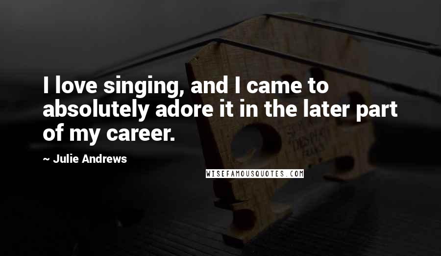 Julie Andrews Quotes: I love singing, and I came to absolutely adore it in the later part of my career.