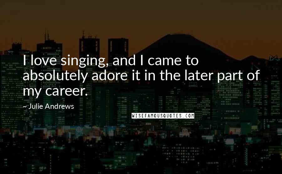 Julie Andrews Quotes: I love singing, and I came to absolutely adore it in the later part of my career.