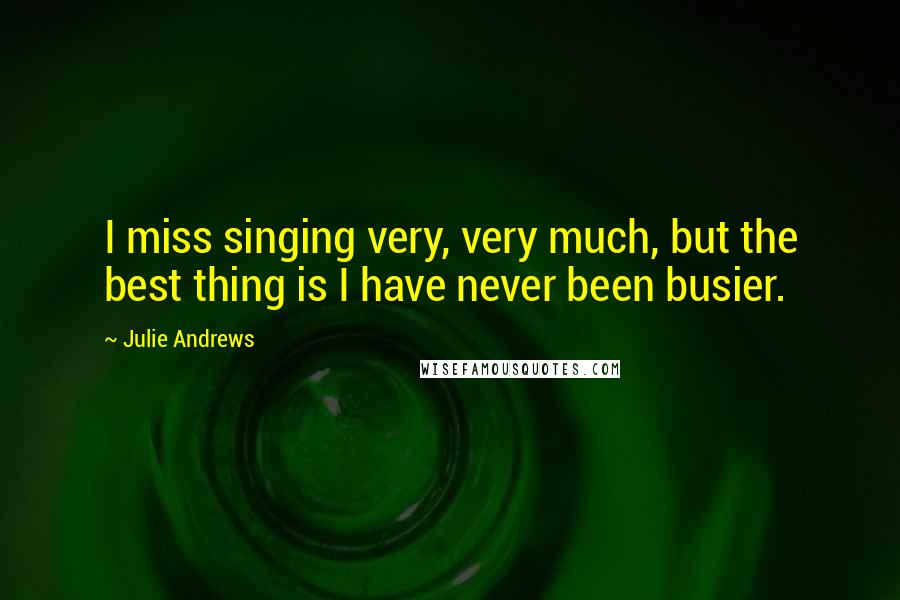 Julie Andrews Quotes: I miss singing very, very much, but the best thing is I have never been busier.