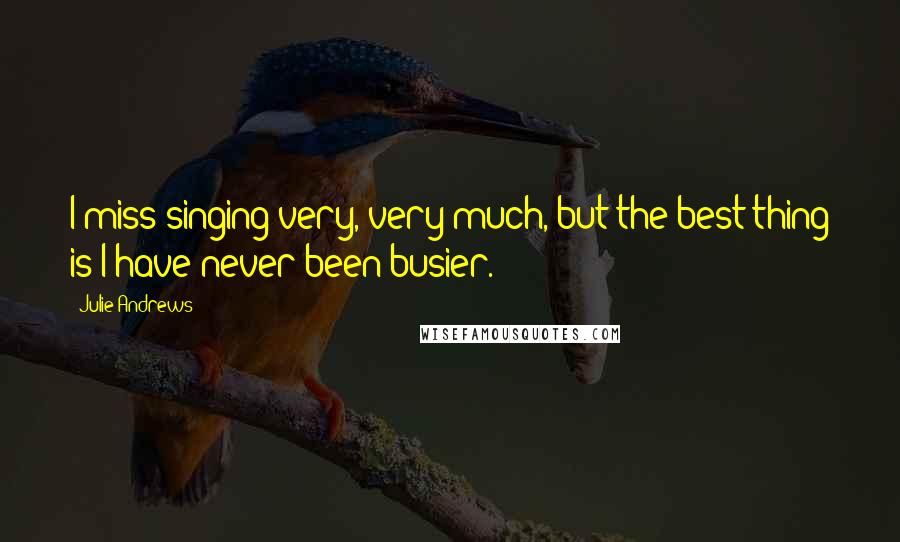 Julie Andrews Quotes: I miss singing very, very much, but the best thing is I have never been busier.