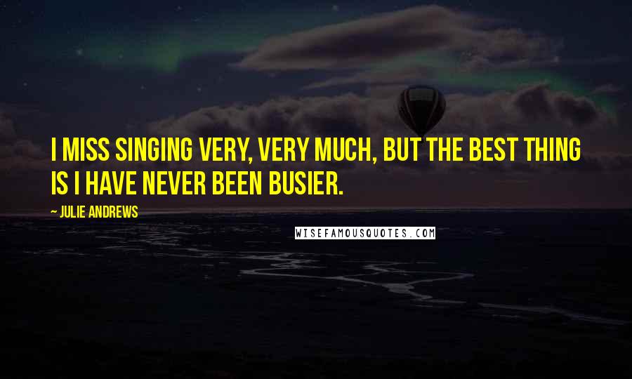 Julie Andrews Quotes: I miss singing very, very much, but the best thing is I have never been busier.