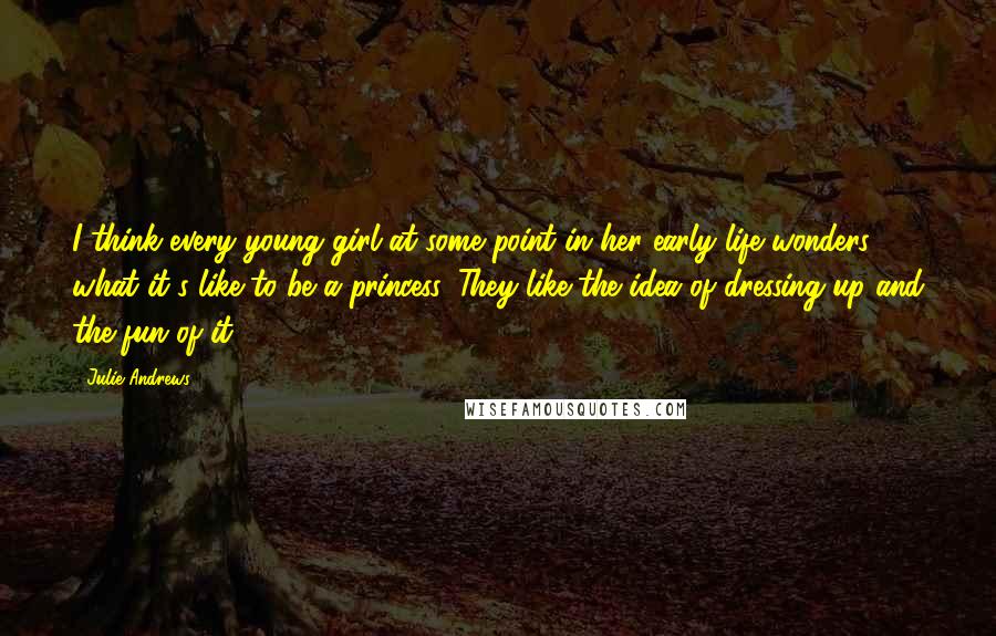 Julie Andrews Quotes: I think every young girl at some point in her early life wonders what it's like to be a princess. They like the idea of dressing up and the fun of it.