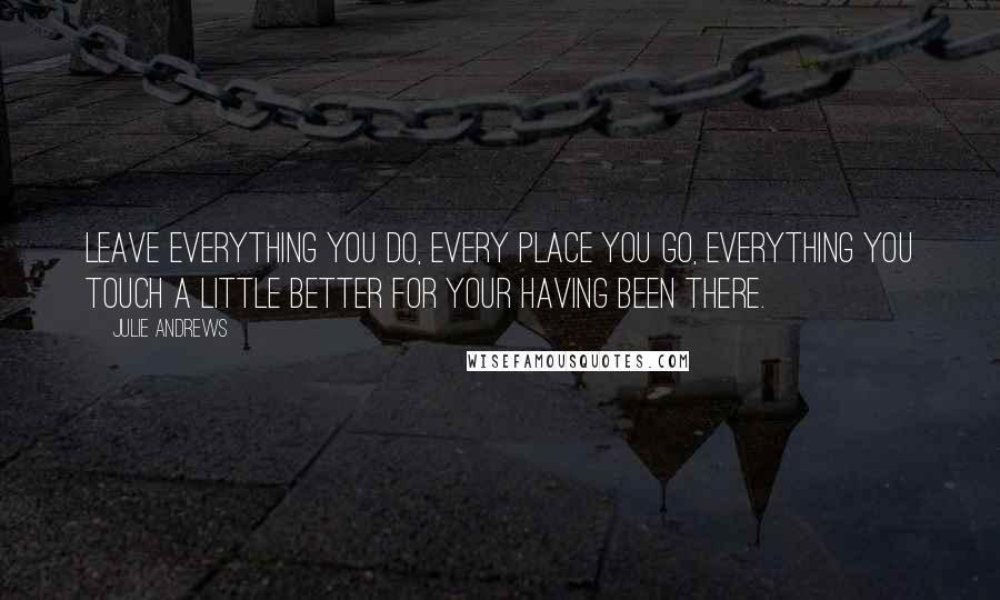 Julie Andrews Quotes: Leave everything you do, every place you go, everything you touch a little better for your having been there.