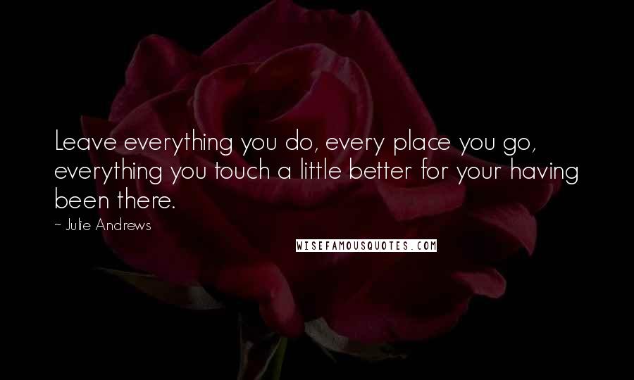 Julie Andrews Quotes: Leave everything you do, every place you go, everything you touch a little better for your having been there.