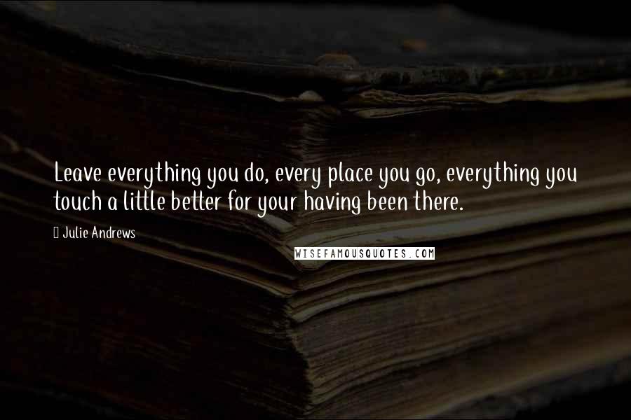 Julie Andrews Quotes: Leave everything you do, every place you go, everything you touch a little better for your having been there.