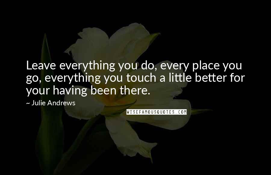 Julie Andrews Quotes: Leave everything you do, every place you go, everything you touch a little better for your having been there.