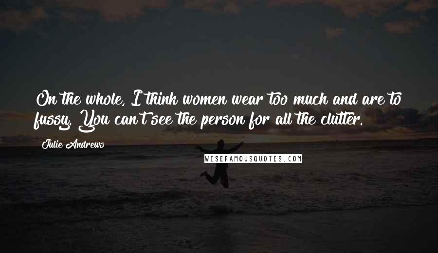 Julie Andrews Quotes: On the whole, I think women wear too much and are to fussy. You can't see the person for all the clutter.