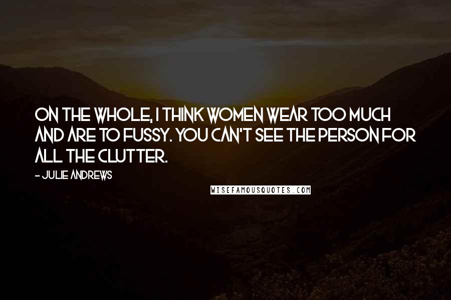 Julie Andrews Quotes: On the whole, I think women wear too much and are to fussy. You can't see the person for all the clutter.