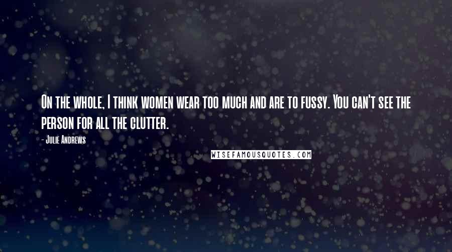 Julie Andrews Quotes: On the whole, I think women wear too much and are to fussy. You can't see the person for all the clutter.