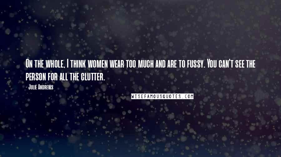 Julie Andrews Quotes: On the whole, I think women wear too much and are to fussy. You can't see the person for all the clutter.