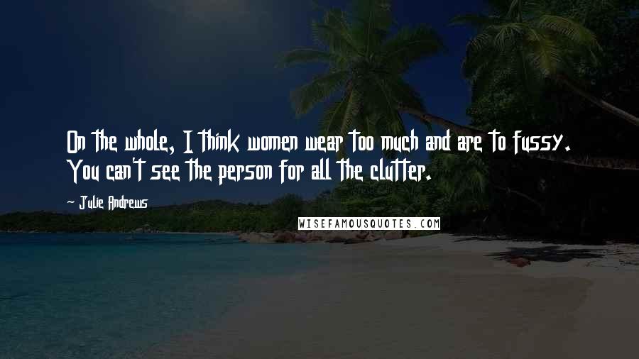 Julie Andrews Quotes: On the whole, I think women wear too much and are to fussy. You can't see the person for all the clutter.