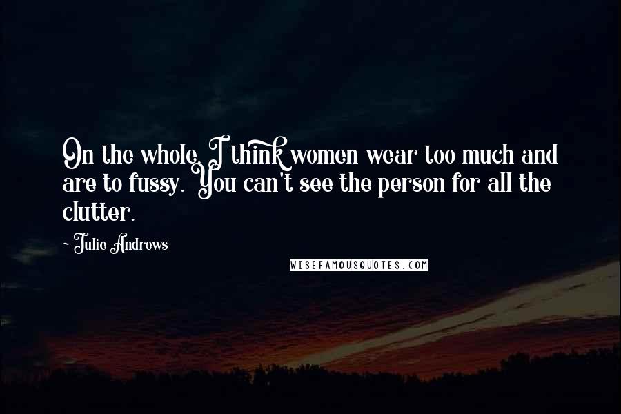 Julie Andrews Quotes: On the whole, I think women wear too much and are to fussy. You can't see the person for all the clutter.