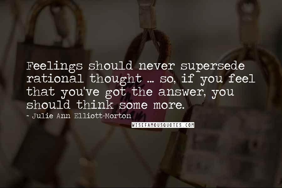 Julie Ann Elliott-Morton Quotes: Feelings should never supersede rational thought ... so, if you feel that you've got the answer, you should think some more.