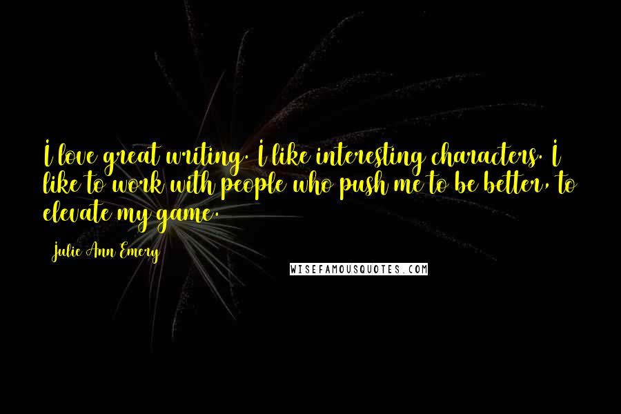 Julie Ann Emery Quotes: I love great writing. I like interesting characters. I like to work with people who push me to be better, to elevate my game.