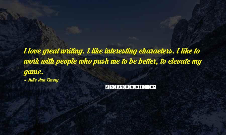 Julie Ann Emery Quotes: I love great writing. I like interesting characters. I like to work with people who push me to be better, to elevate my game.