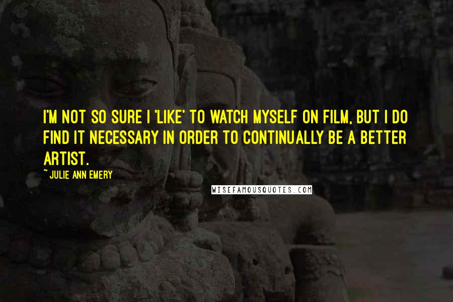 Julie Ann Emery Quotes: I'm not so sure I 'like' to watch myself on film, but I do find it necessary in order to continually be a better artist.