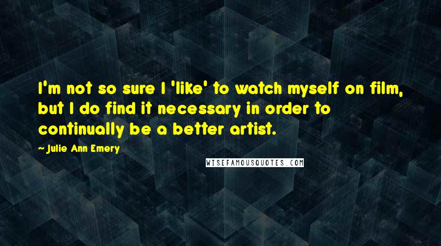 Julie Ann Emery Quotes: I'm not so sure I 'like' to watch myself on film, but I do find it necessary in order to continually be a better artist.