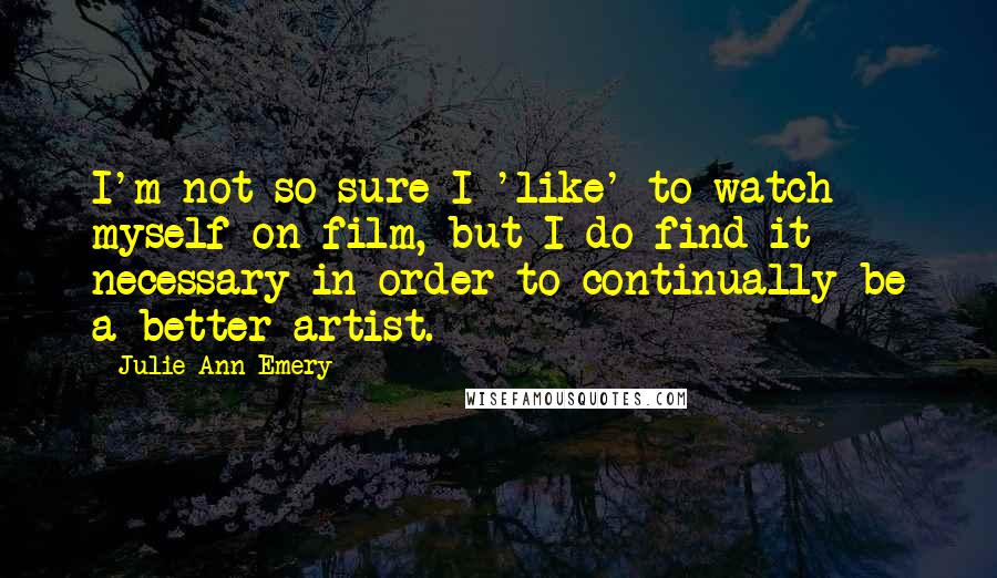 Julie Ann Emery Quotes: I'm not so sure I 'like' to watch myself on film, but I do find it necessary in order to continually be a better artist.