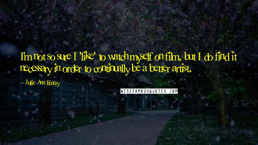 Julie Ann Emery Quotes: I'm not so sure I 'like' to watch myself on film, but I do find it necessary in order to continually be a better artist.