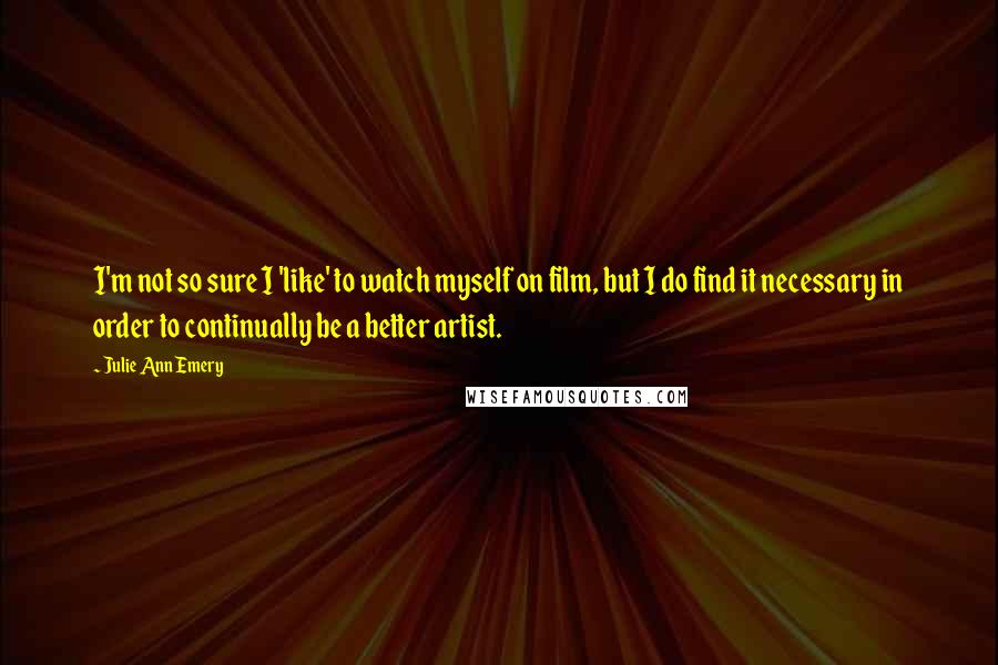 Julie Ann Emery Quotes: I'm not so sure I 'like' to watch myself on film, but I do find it necessary in order to continually be a better artist.