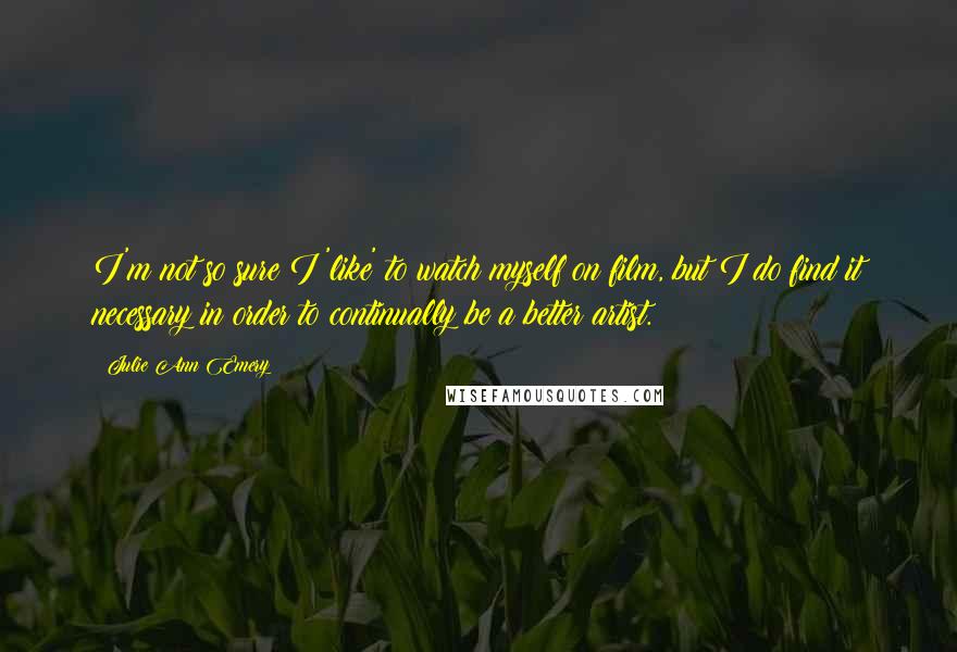 Julie Ann Emery Quotes: I'm not so sure I 'like' to watch myself on film, but I do find it necessary in order to continually be a better artist.