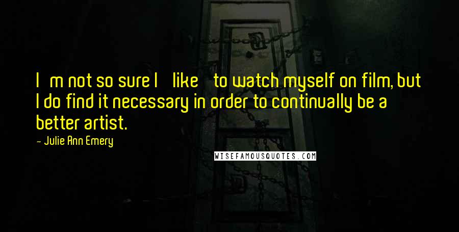 Julie Ann Emery Quotes: I'm not so sure I 'like' to watch myself on film, but I do find it necessary in order to continually be a better artist.
