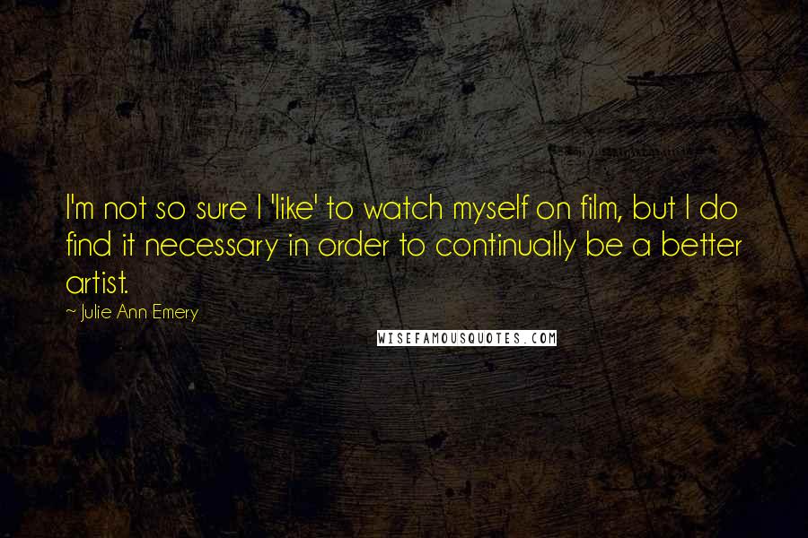 Julie Ann Emery Quotes: I'm not so sure I 'like' to watch myself on film, but I do find it necessary in order to continually be a better artist.