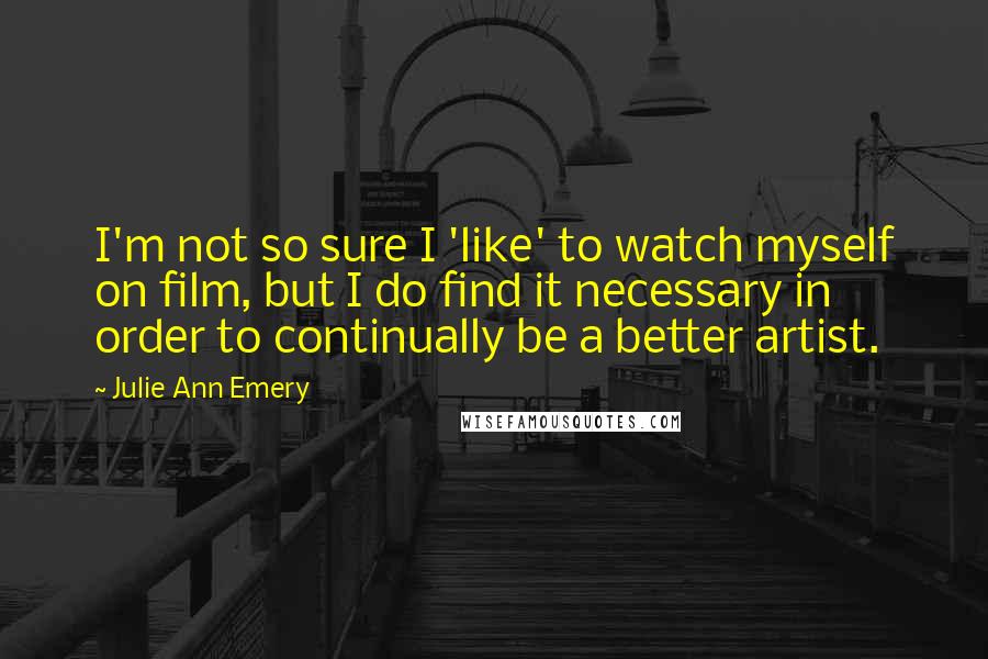 Julie Ann Emery Quotes: I'm not so sure I 'like' to watch myself on film, but I do find it necessary in order to continually be a better artist.