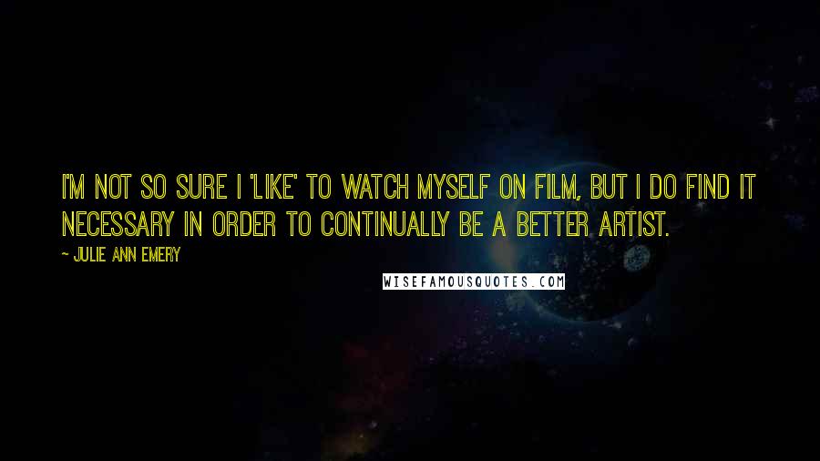 Julie Ann Emery Quotes: I'm not so sure I 'like' to watch myself on film, but I do find it necessary in order to continually be a better artist.