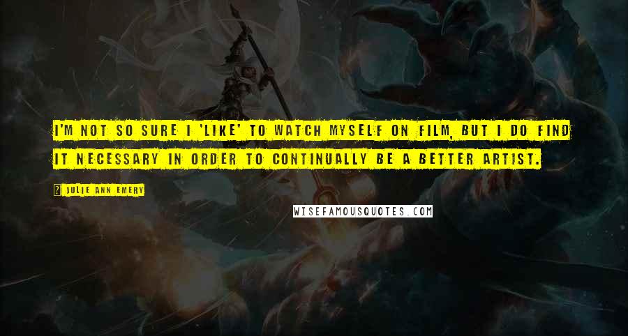 Julie Ann Emery Quotes: I'm not so sure I 'like' to watch myself on film, but I do find it necessary in order to continually be a better artist.