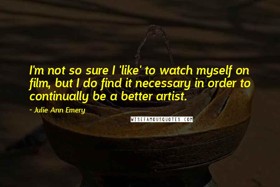 Julie Ann Emery Quotes: I'm not so sure I 'like' to watch myself on film, but I do find it necessary in order to continually be a better artist.