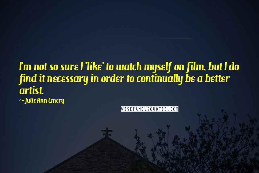 Julie Ann Emery Quotes: I'm not so sure I 'like' to watch myself on film, but I do find it necessary in order to continually be a better artist.