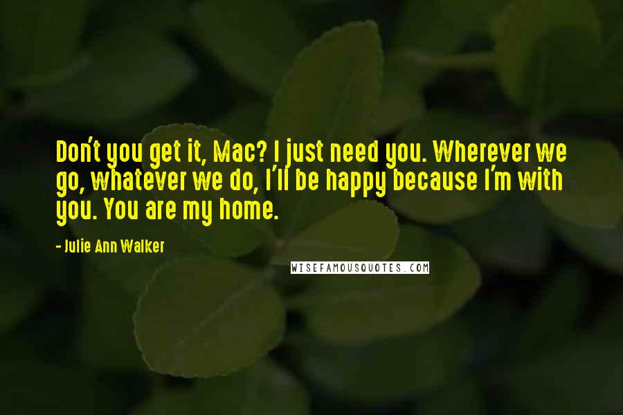 Julie Ann Walker Quotes: Don't you get it, Mac? I just need you. Wherever we go, whatever we do, I'll be happy because I'm with you. You are my home.