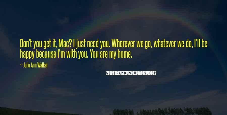 Julie Ann Walker Quotes: Don't you get it, Mac? I just need you. Wherever we go, whatever we do, I'll be happy because I'm with you. You are my home.