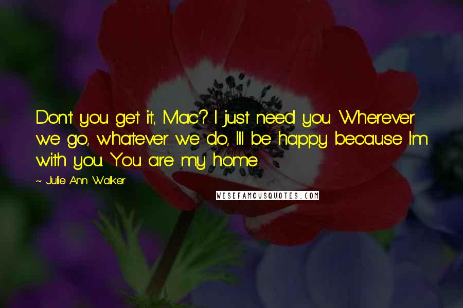 Julie Ann Walker Quotes: Don't you get it, Mac? I just need you. Wherever we go, whatever we do, I'll be happy because I'm with you. You are my home.