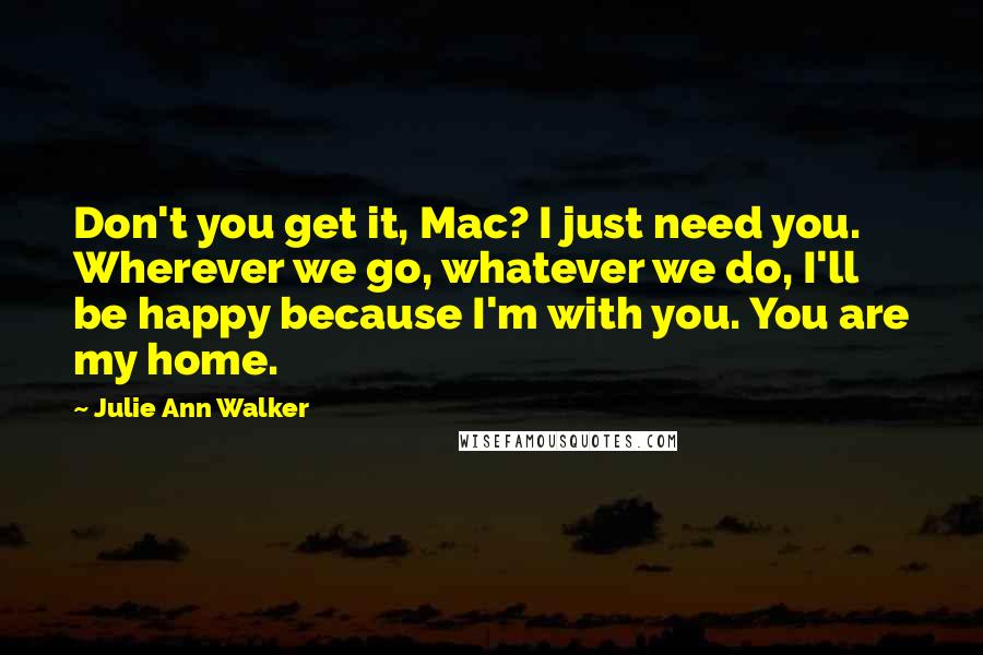 Julie Ann Walker Quotes: Don't you get it, Mac? I just need you. Wherever we go, whatever we do, I'll be happy because I'm with you. You are my home.