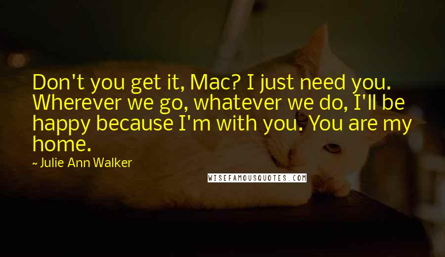 Julie Ann Walker Quotes: Don't you get it, Mac? I just need you. Wherever we go, whatever we do, I'll be happy because I'm with you. You are my home.