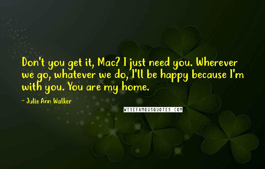 Julie Ann Walker Quotes: Don't you get it, Mac? I just need you. Wherever we go, whatever we do, I'll be happy because I'm with you. You are my home.