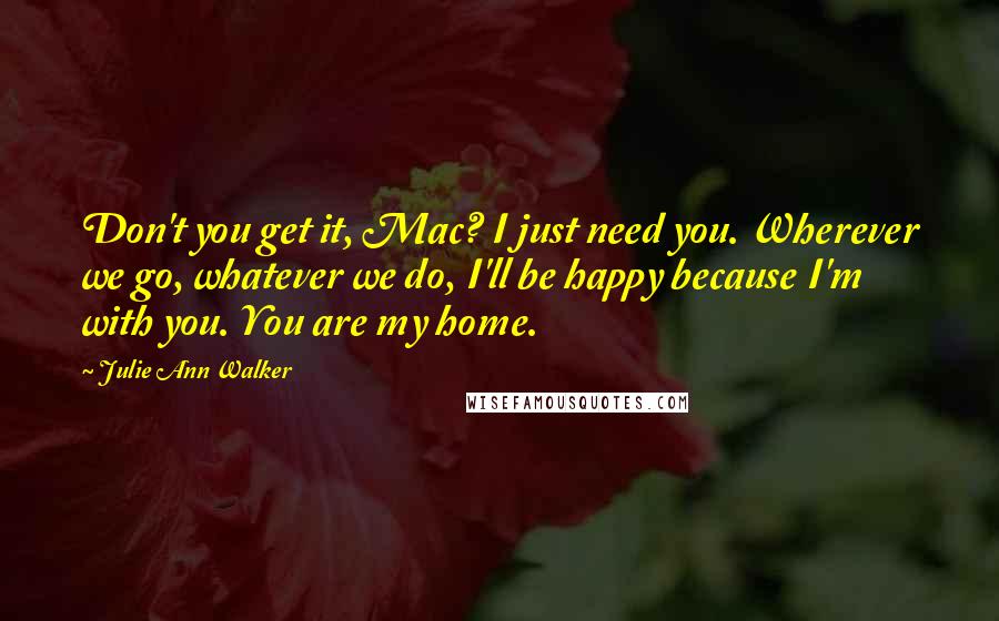 Julie Ann Walker Quotes: Don't you get it, Mac? I just need you. Wherever we go, whatever we do, I'll be happy because I'm with you. You are my home.