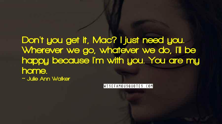 Julie Ann Walker Quotes: Don't you get it, Mac? I just need you. Wherever we go, whatever we do, I'll be happy because I'm with you. You are my home.